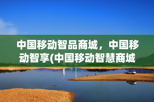 中国移动智品商城，中国移动智享(中国移动智慧商城)