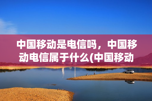 中国移动是电信吗，中国移动电信属于什么(中国移动是电信吗,中国移动电信属于什么公司)