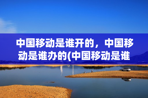 中国移动是谁开的，中国移动是谁办的(中国移动是谁开的,中国移动是谁办的业务)