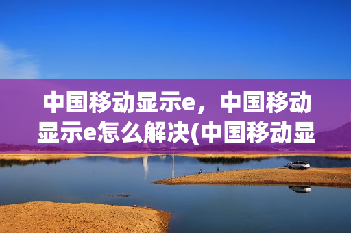中国移动显示e，中国移动显示e怎么解决(中国移动显示e怎么回事)