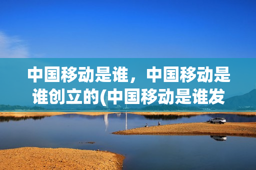 中国移动是谁，中国移动是谁创立的(中国移动是谁发明出来的)