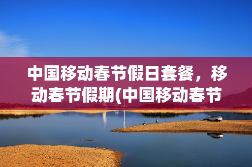 中国移动春节假日套餐，移动春节假期(中国移动春节优惠活动)