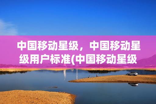 中国移动星级，中国移动星级用户标准(中国移动星级用户等级)