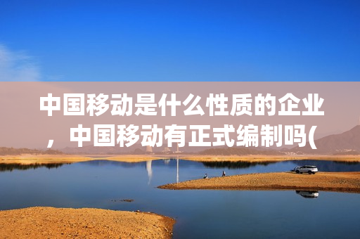 中国移动是什么性质的企业，中国移动有正式编制吗(中国移动是国企吗有编制吗)