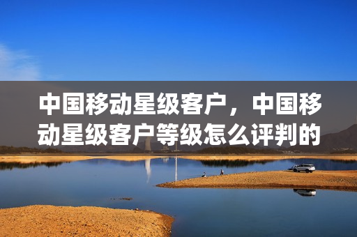 中国移动星级客户，中国移动星级客户等级怎么评判的(移动公司的星级客户是什么意思)
