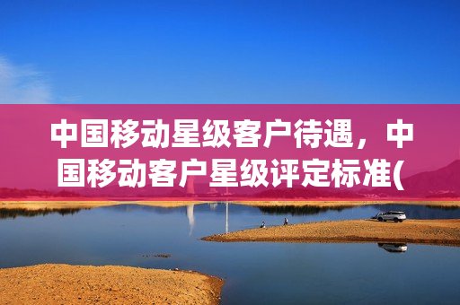 中国移动星级客户待遇，中国移动客户星级评定标准(中国移动星级客户等级有什么用)