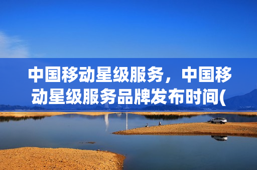 中国移动星级服务，中国移动星级服务品牌发布时间(移动公司的星级服务是什么意思)