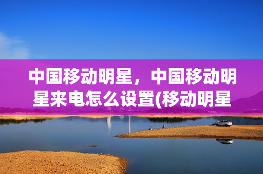 中国移动明星，中国移动明星来电怎么设置(移动明星联名套餐免流量app有哪些)