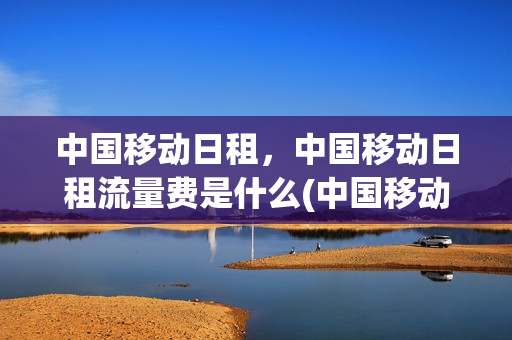 中国移动日租，中国移动日租流量费是什么(中国移动的流量日租包到底是怎么回事啊)