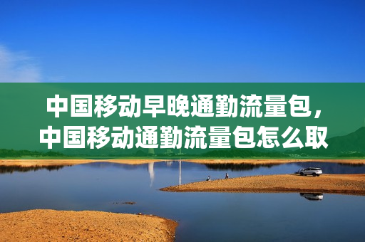 中国移动早晚通勤流量包，中国移动通勤流量包怎么取消(江苏移动通勤流量包)