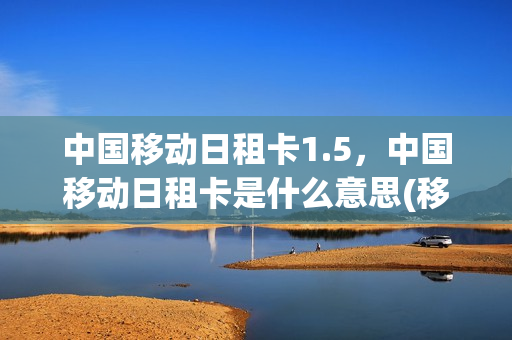 中国移动日租卡1.5，中国移动日租卡是什么意思(移动日租卡收费标准)
