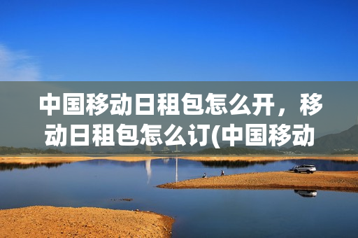 中国移动日租包怎么开，移动日租包怎么订(中国移动日租包怎么开,移动日租包怎么订流量)