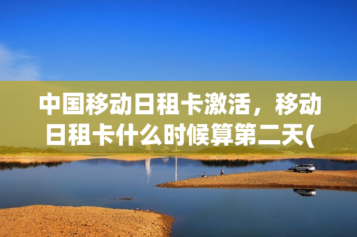中国移动日租卡激活，移动日租卡什么时候算第二天(移动日租卡收费标准)