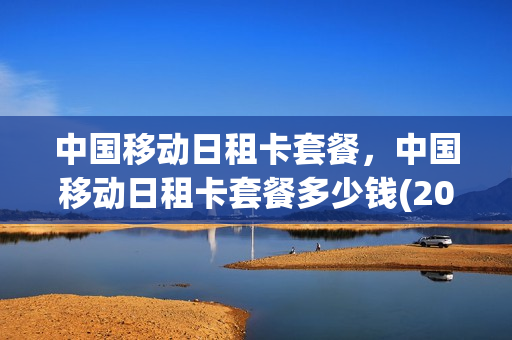中国移动日租卡套餐，中国移动日租卡套餐多少钱(2020移动日租卡套餐介绍)