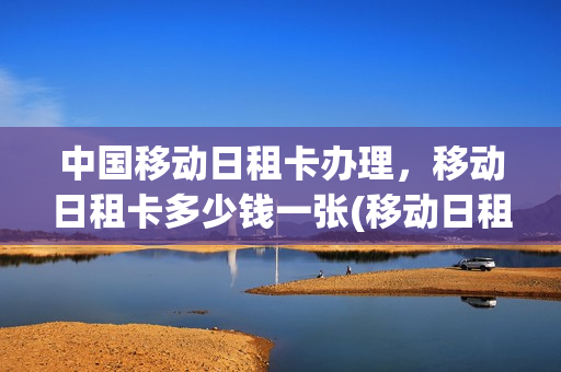中国移动日租卡办理，移动日租卡多少钱一张(移动日租卡最低多少钱)