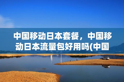中国移动日本套餐，中国移动日本流量包好用吗(中国移动日本流量包多少限速)
