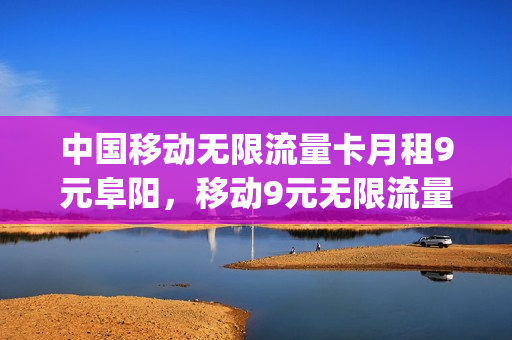 中国移动无限流量卡月租9元阜阳，移动9元无限流量卡怎么办理(移动9元无限流量卡是真的吗)