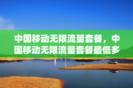 中国移动无限流量套餐，中国移动无限流量套餐最低多少钱(2021移动无限流量套餐多少钱)