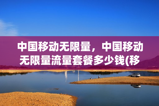 中国移动无限量，中国移动无限量流量套餐多少钱(移动手机流量无限量套餐多少钱一个月)