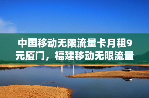 中国移动无限流量卡月租9元厦门，福建移动无限流量卡(厦门移动卡办无限流量)