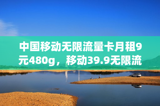 中国移动无限流量卡月租9元480g，移动39.9无限流量卡(中国移动39.9无限流量卡规则)