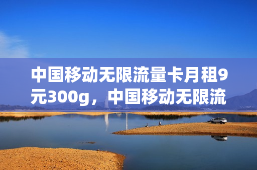 中国移动无限流量卡月租9元300g，中国移动无限流量卡月租9元(中国移动199元无限流量)