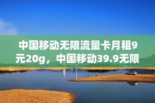 中国移动无限流量卡月租9元20g，中国移动39.9无限流量卡规则(中国移动199元无限流量)