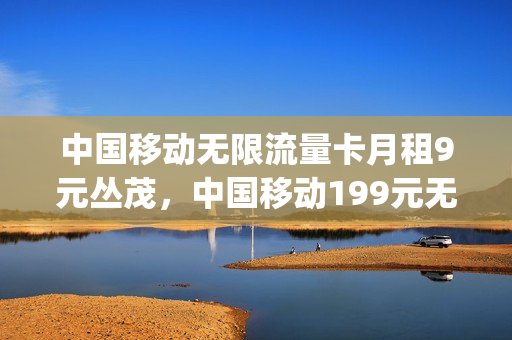 中国移动无限流量卡月租9元丛茂，中国移动199元无限流量(移动199元包年无限流量卡)