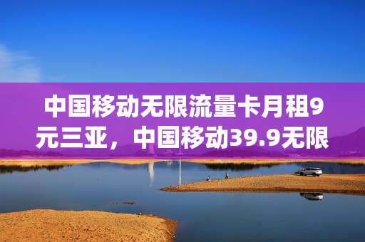 中国移动无限流量卡月租9元三亚，中国移动39.9无限流量卡规则(移动9.9元无限流量办理)