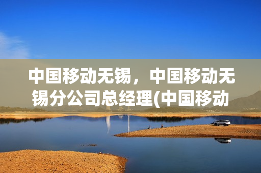 中国移动无锡，中国移动无锡分公司总经理(中国移动无锡总厅)
