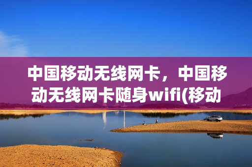 中国移动无线网卡，中国移动无线网卡随身wifi(移动网卡和随身wifi怎么用)