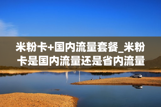 米粉卡+国内流量套餐_米粉卡是国内流量还是省内流量
