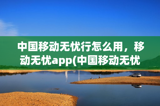 中国移动无忧行怎么用，移动无忧app(中国移动无忧行app接电话收费吗)