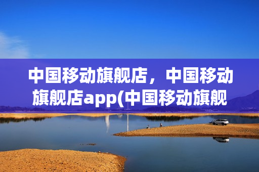 中国移动旗舰店，中国移动旗舰店app(中国移动旗舰店是什么)