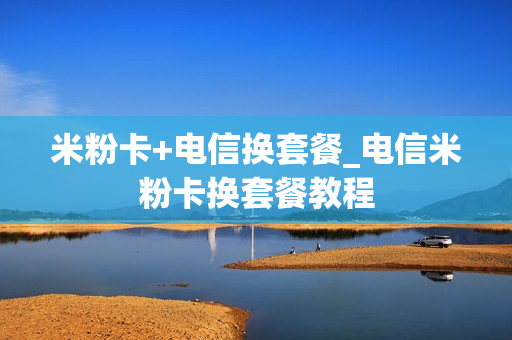 米粉卡+电信换套餐_电信米粉卡换套餐教程