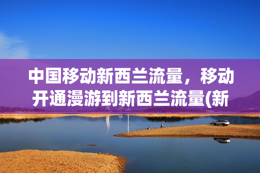中国移动新西兰流量，移动开通漫游到新西兰流量(新西兰手机流量)