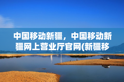 中国移动新疆，中国移动新疆网上营业厅官网(新疆移动公司网上营业厅)