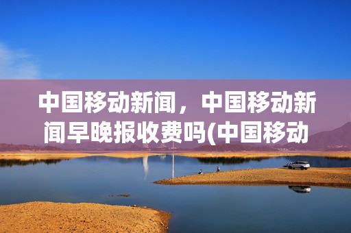 中国移动新闻，中国移动新闻早晚报收费吗(中国移动新闻,中国移动新闻早晚报收费吗是真的吗)