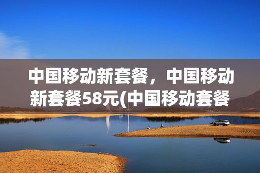 中国移动新套餐，中国移动新套餐58元(中国移动套餐58元套餐不限制量)