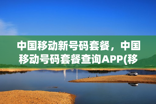 中国移动新号码套餐，中国移动号码套餐查询APP(移动号查询套餐介绍)