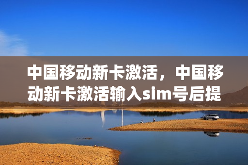 中国移动新卡激活，中国移动新卡激活输入sim号后提示(中国移动新卡激活不了怎么办)