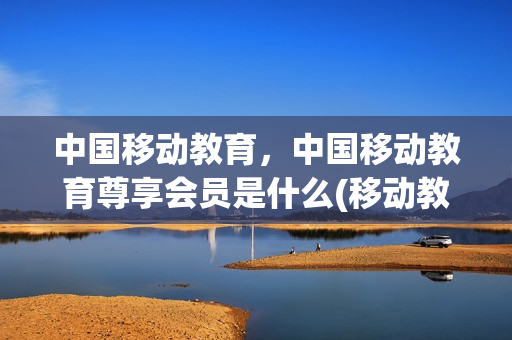 中国移动教育，中国移动教育尊享会员是什么(移动教育月费是什么)