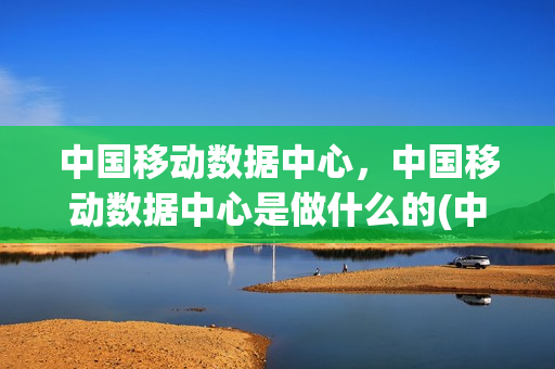 中国移动数据中心，中国移动数据中心是做什么的(中国移动数据处理中心)