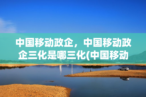 中国移动政企，中国移动政企三化是哪三化(中国移动政企战略调整)