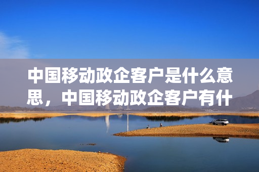 中国移动政企客户是什么意思，中国移动政企客户有什么用(成为中国移动政企客户有什么影响吗)