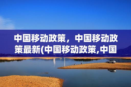 中国移动政策，中国移动政策最新(中国移动政策,中国移动政策最新调整)