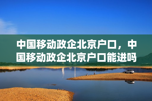 中国移动政企北京户口，中国移动政企北京户口能进吗(中国移动政企公司待遇)