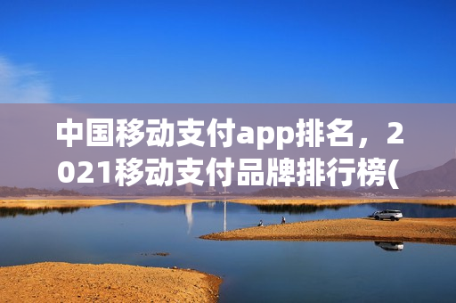 中国移动支付app排名，2021移动支付品牌排行榜(移动支付app排行榜2020)