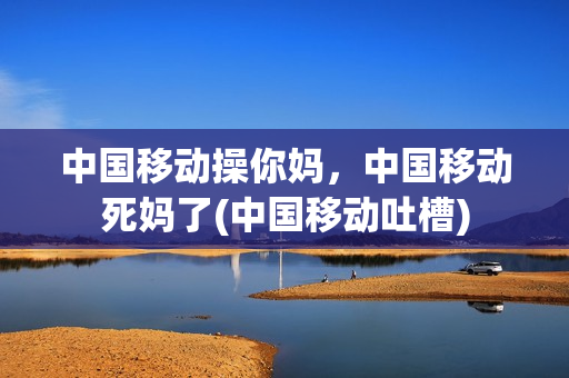 中国移动操你妈，中国移动死妈了(中国移动吐槽)