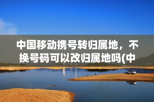 中国移动携号转归属地，不换号码可以改归属地吗(中国移动携号转网后能重新恢复吗)